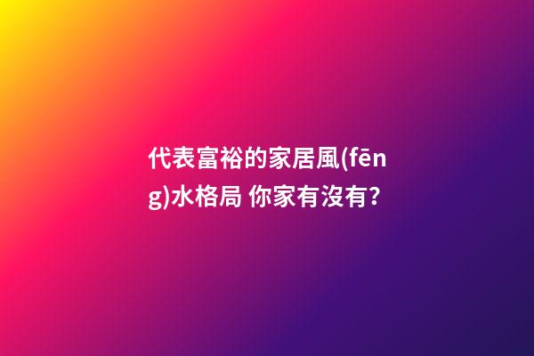 代表富裕的家居風(fēng)水格局 你家有沒有？
